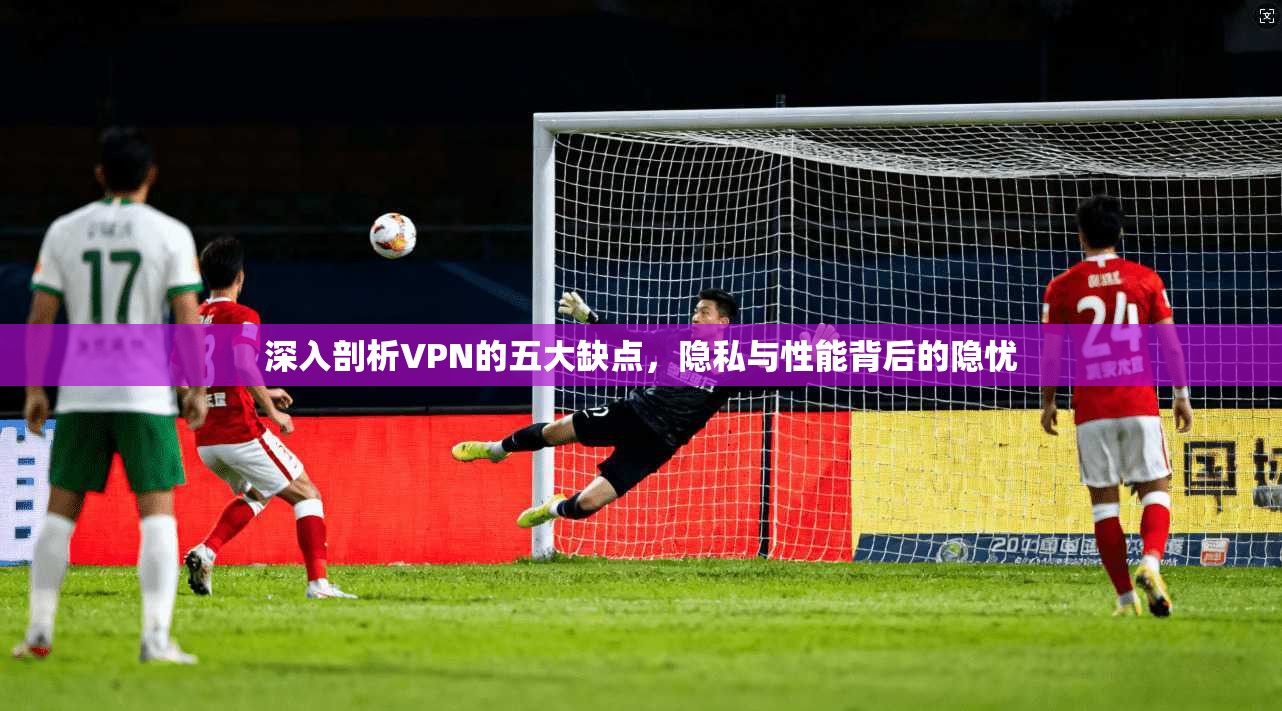 深入剖析VPN的五大缺点,隐私与性能背后的隐忧 深入剖析VPN的五大缺点,隐私与性能背后的隐忧