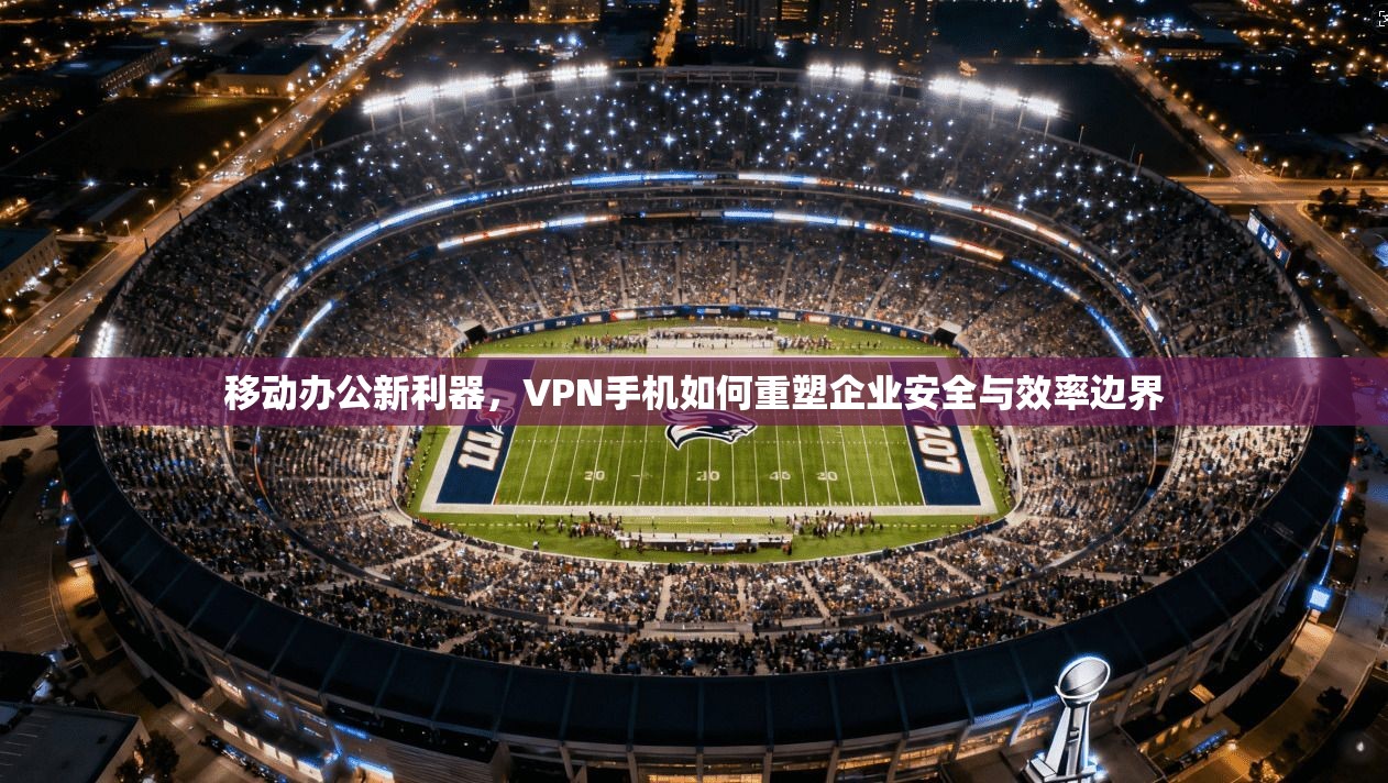移动办公新利器,VPN手机如何重塑企业安全与效率边界 移动办公新利器,VPN手机如何重塑企业安全与效率边界