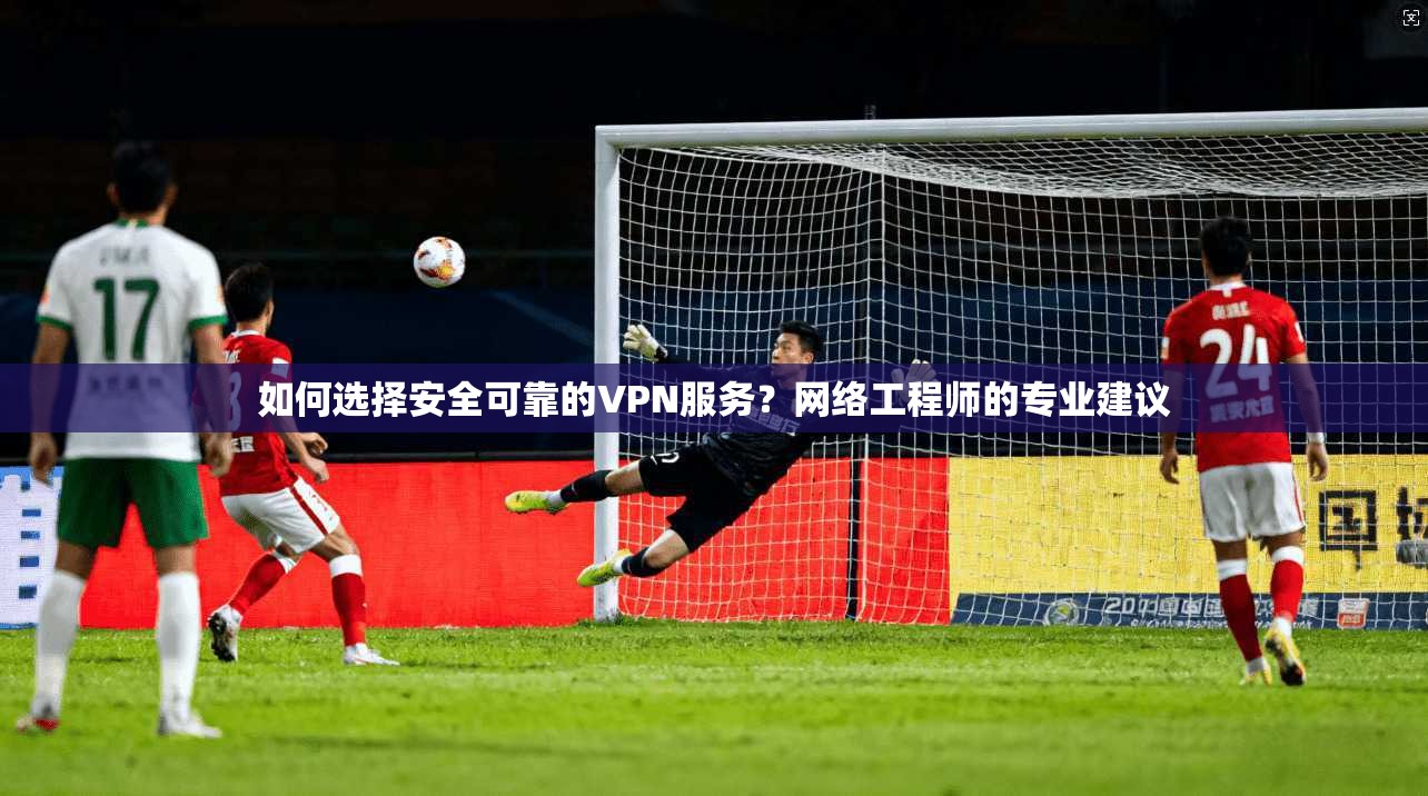 如何选择安全可靠的VPN服务？网络工程师的专业建议