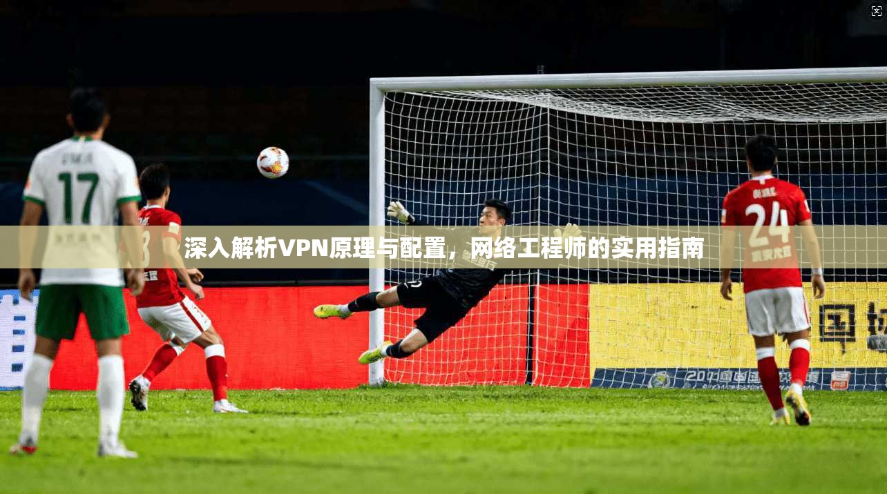 深入解析VPN原理与配置,网络工程师的实用指南 深入解析VPN原理与配置,网络工程师的实用指南