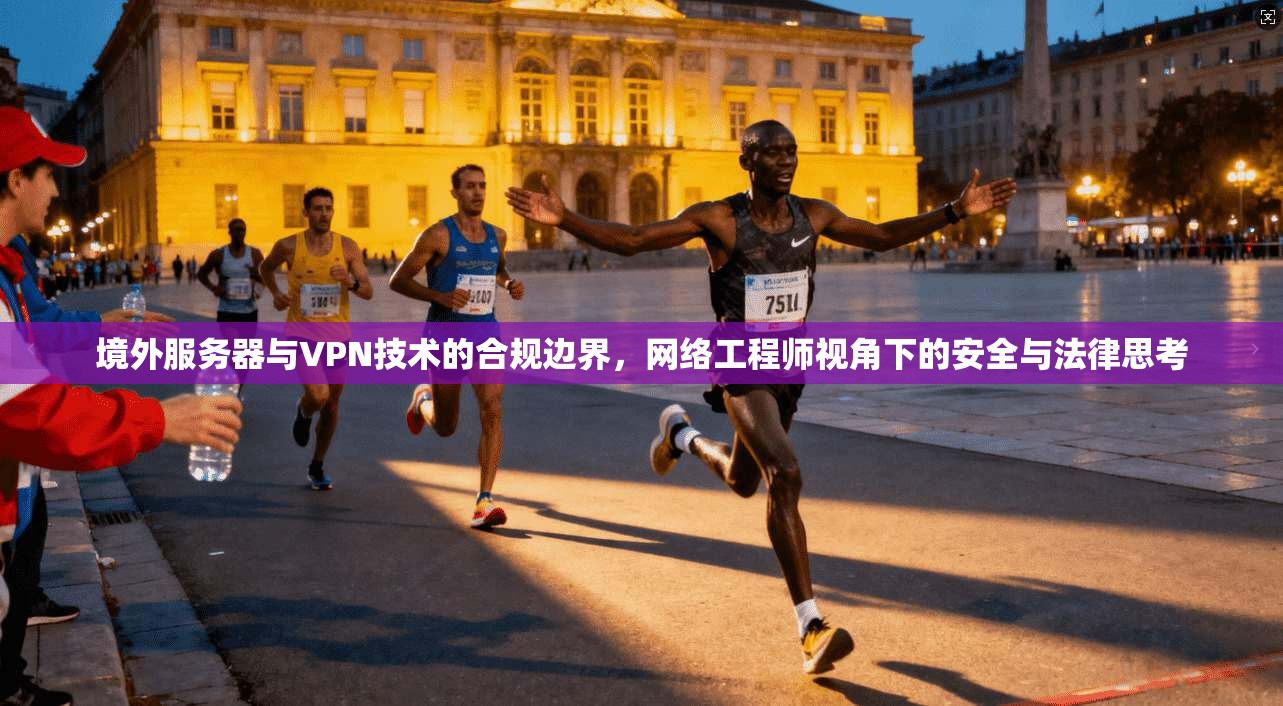 境外服务器与VPN技术的合规边界，网络工程师视角下的安全与法律思考