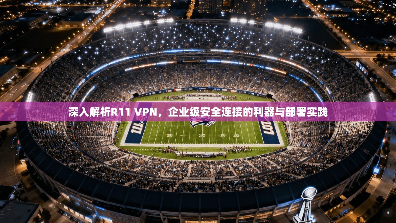 深入解析R11 VPN,企业级安全连接的利器与部署实践 深入解析R11 VPN,企业级安全连接的利器与部署实践