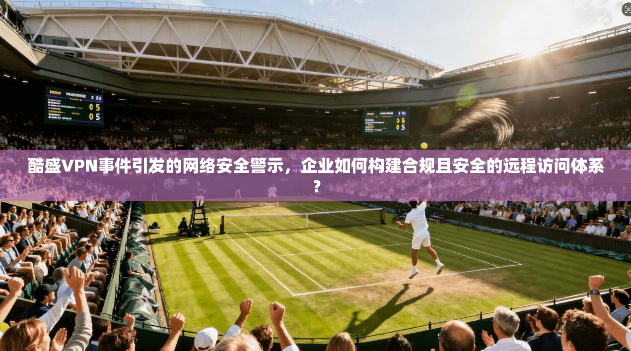 酷盛VPN事件引发的网络安全警示,企业如何构建合规且安全的远程访问体系? 酷盛VPN事件引发的网络安全警示,企业如何构建合规且安全的远程访问体系?