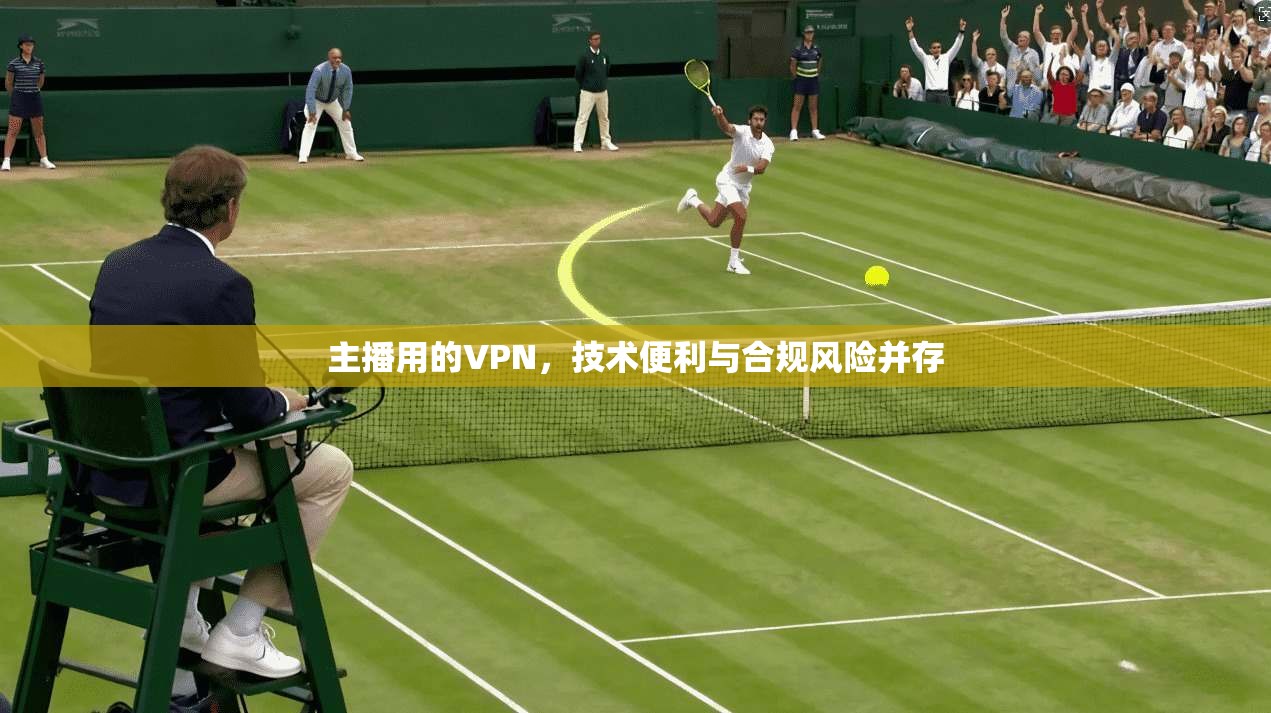 主播用的VPN,技术便利与合规风险并存 主播用的VPN,技术便利与合规风险并存