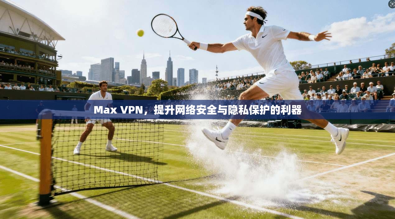 Max VPN,提升网络安全与隐私保护的利器 Max VPN,提升网络安全与隐私保护的利器