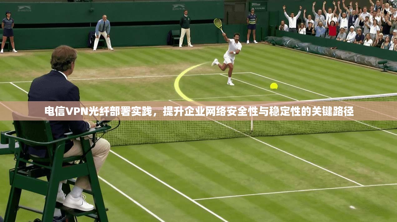 电信VPN光纤部署实践，提升企业网络安全性与稳定性的关键路径