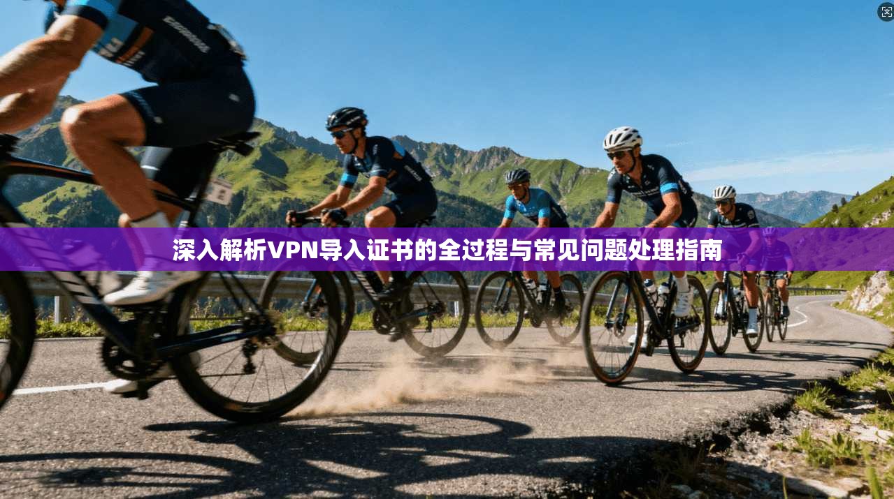 深入解析VPN导入证书的全过程与常见问题处理指南