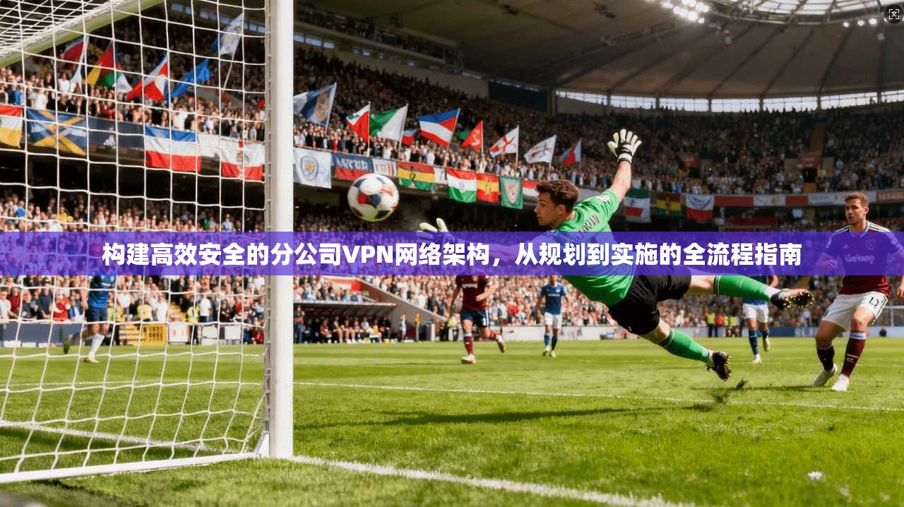 构建高效安全的分公司VPN网络架构,从规划到实施的全流程指南 构建高效安全的分公司VPN网络架构,从规划到实施的全流程指南