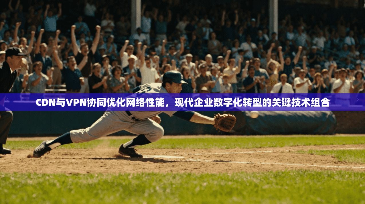 CDN与VPN协同优化网络性能，现代企业数字化转型的关键技术组合