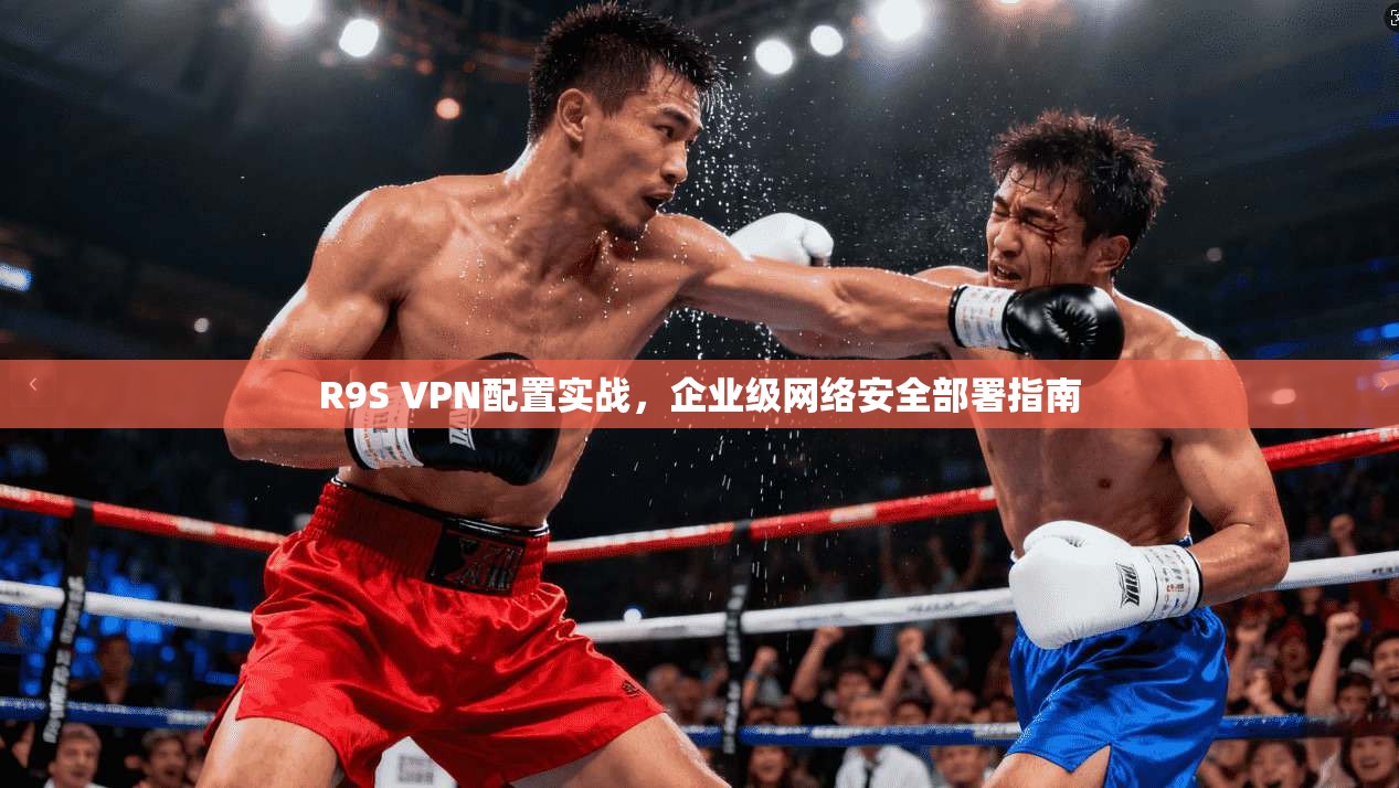 R9S VPN配置实战,企业级网络安全部署指南 R9S VPN配置实战,企业级网络安全部署指南