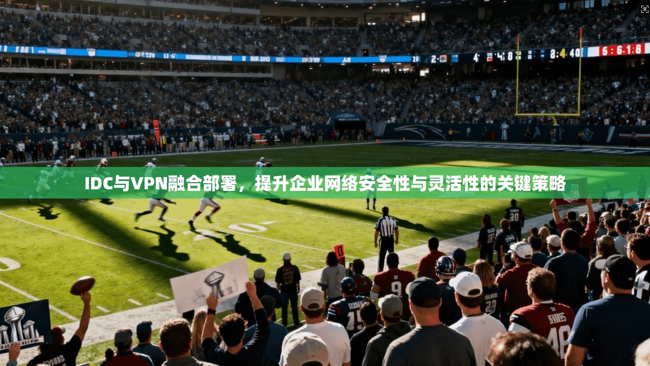IDC与VPN融合部署，提升企业网络安全性与灵活性的关键策略