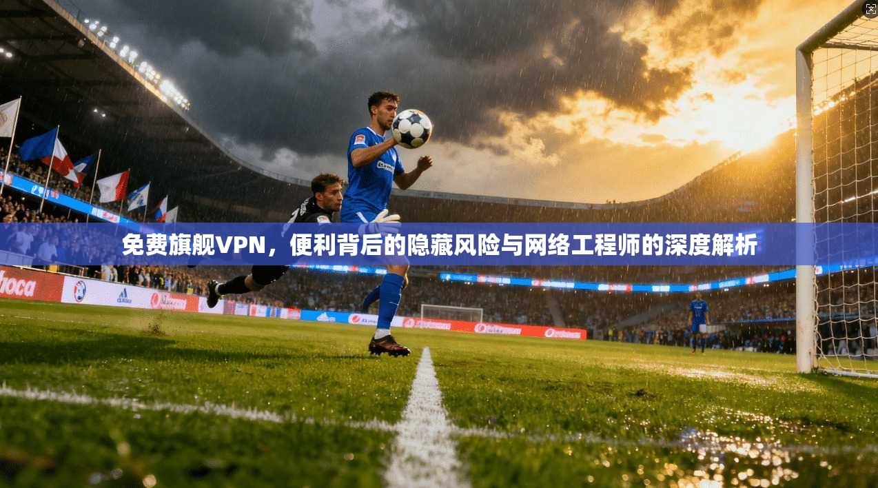 免费旗舰VPN，便利背后的隐藏风险与网络工程师的深度解析