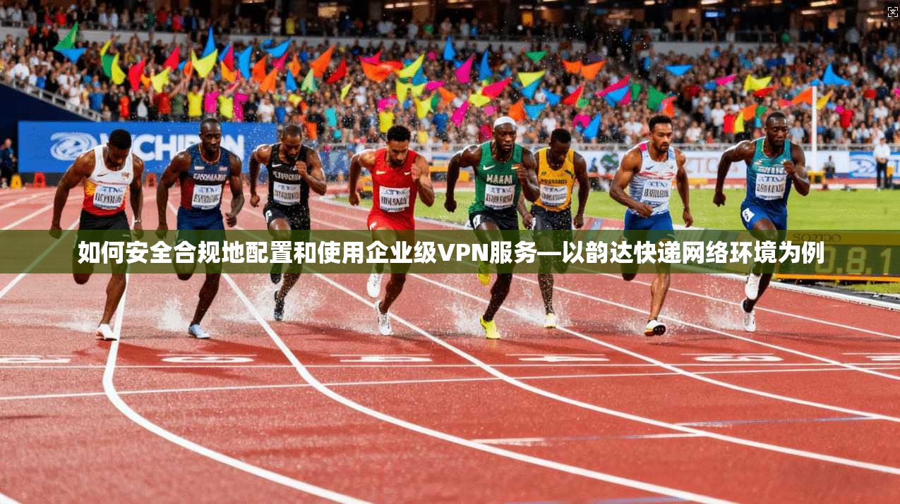 如何安全合规地配置和使用企业级VPN服务—以韵达快递网络环境为例