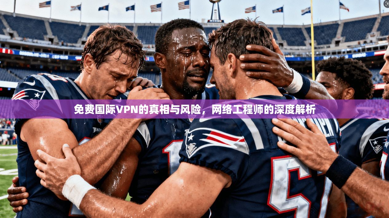 免费国际VPN的真相与风险，网络工程师的深度解析