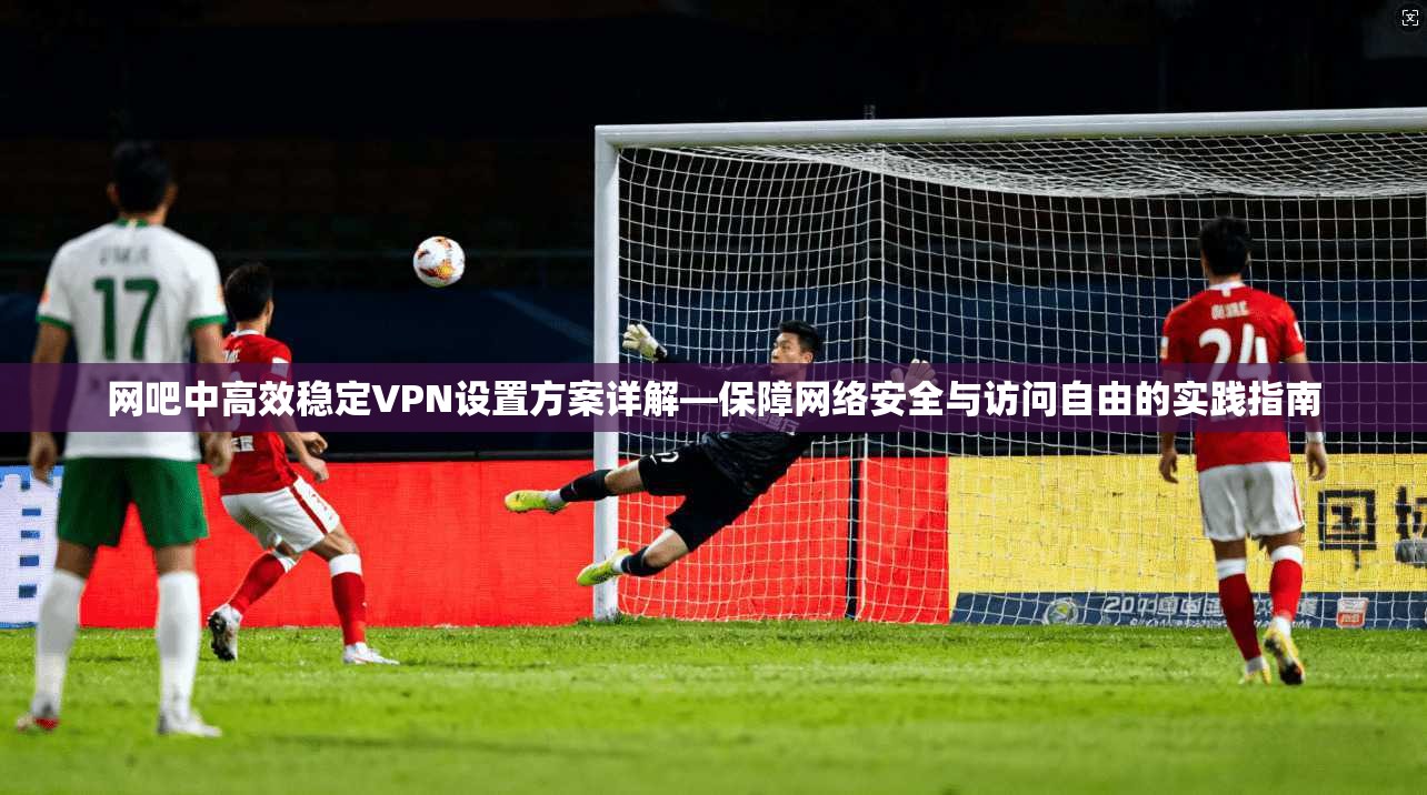 网吧中高效稳定VPN设置方案详解—保障网络安全与访问自由的实践指南