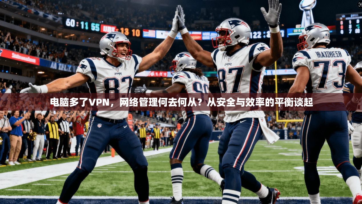 电脑多了VPN,网络管理何去何从?从安全与效率的平衡谈起 电脑多了VPN,网络管理何去何从?从安全与效率的平衡谈起