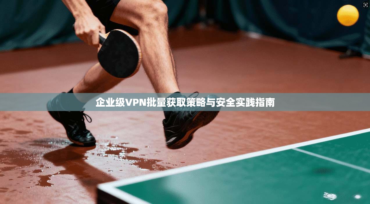 企业级VPN批量获取策略与安全实践指南