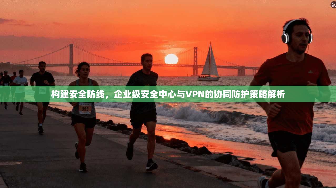构建安全防线,企业级安全中心与VPN的协同防护策略解析 构建安全防线,企业级安全中心与VPN的协同防护策略解析