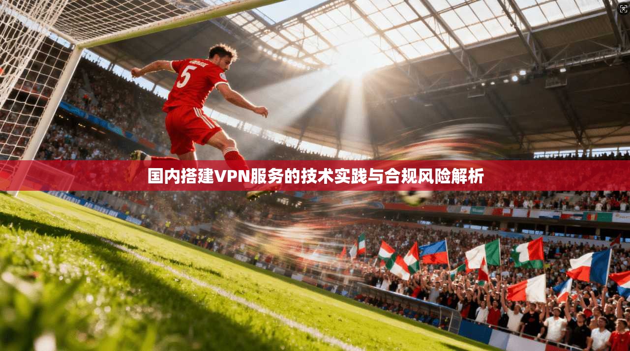 国内搭建VPN服务的技术实践与合规风险解析 国内搭建VPN服务的技术实践与合规风险解析