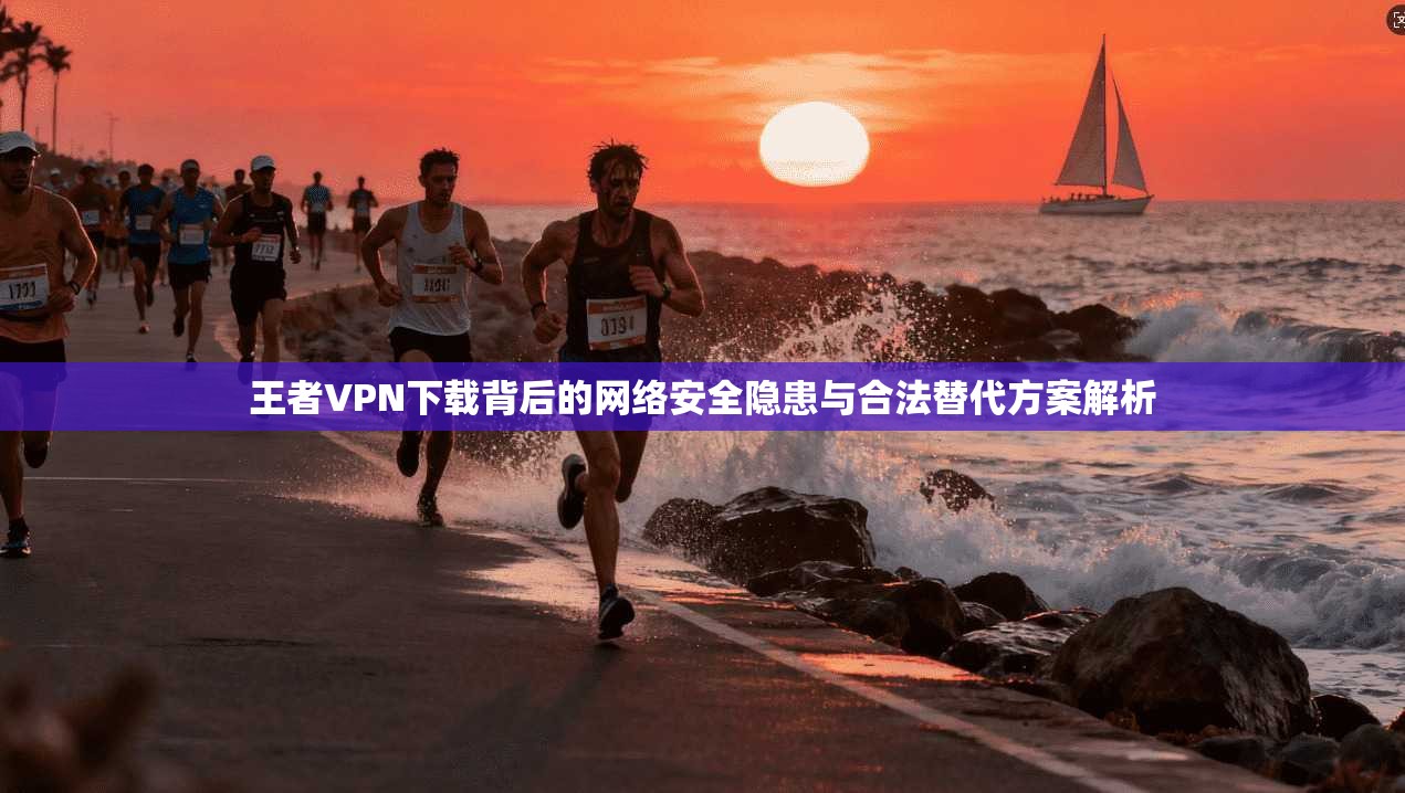 王者VPN下载背后的网络安全隐患与合法替代方案解析 王者VPN下载背后的网络安全隐患与合法替代方案解析