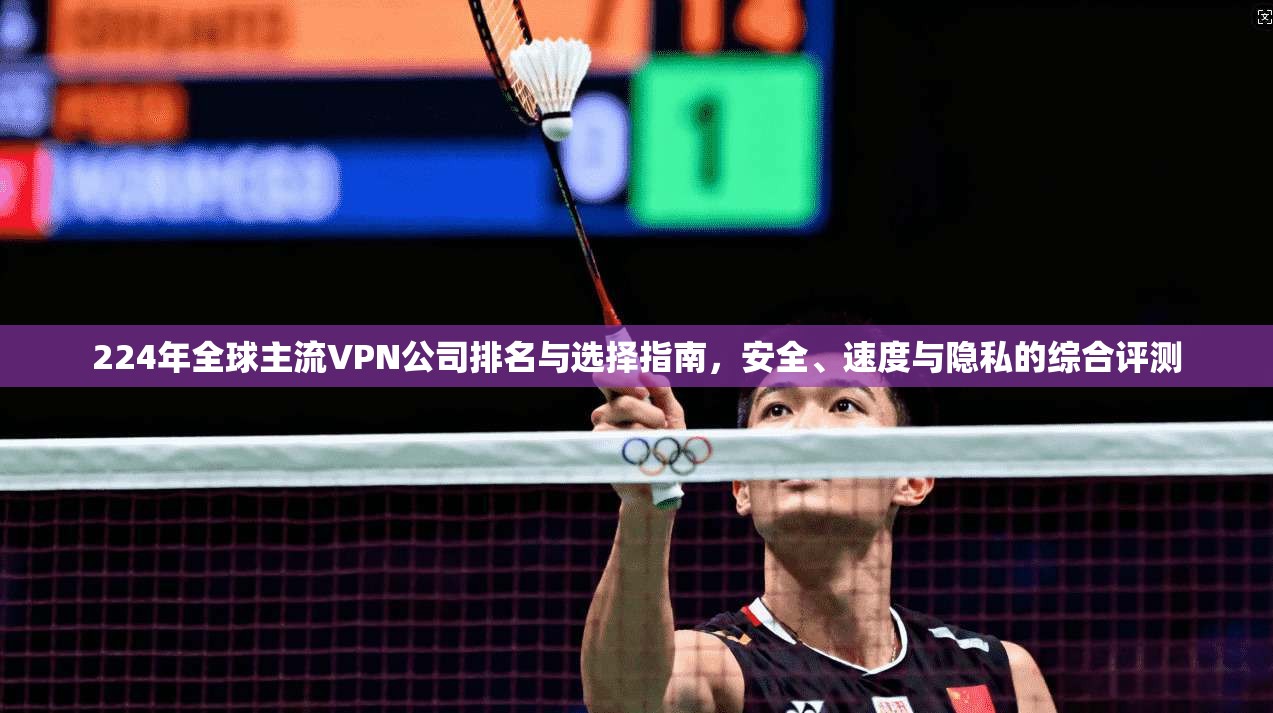 224年全球主流VPN公司排名与选择指南，安全、速度与隐私的综合评测
