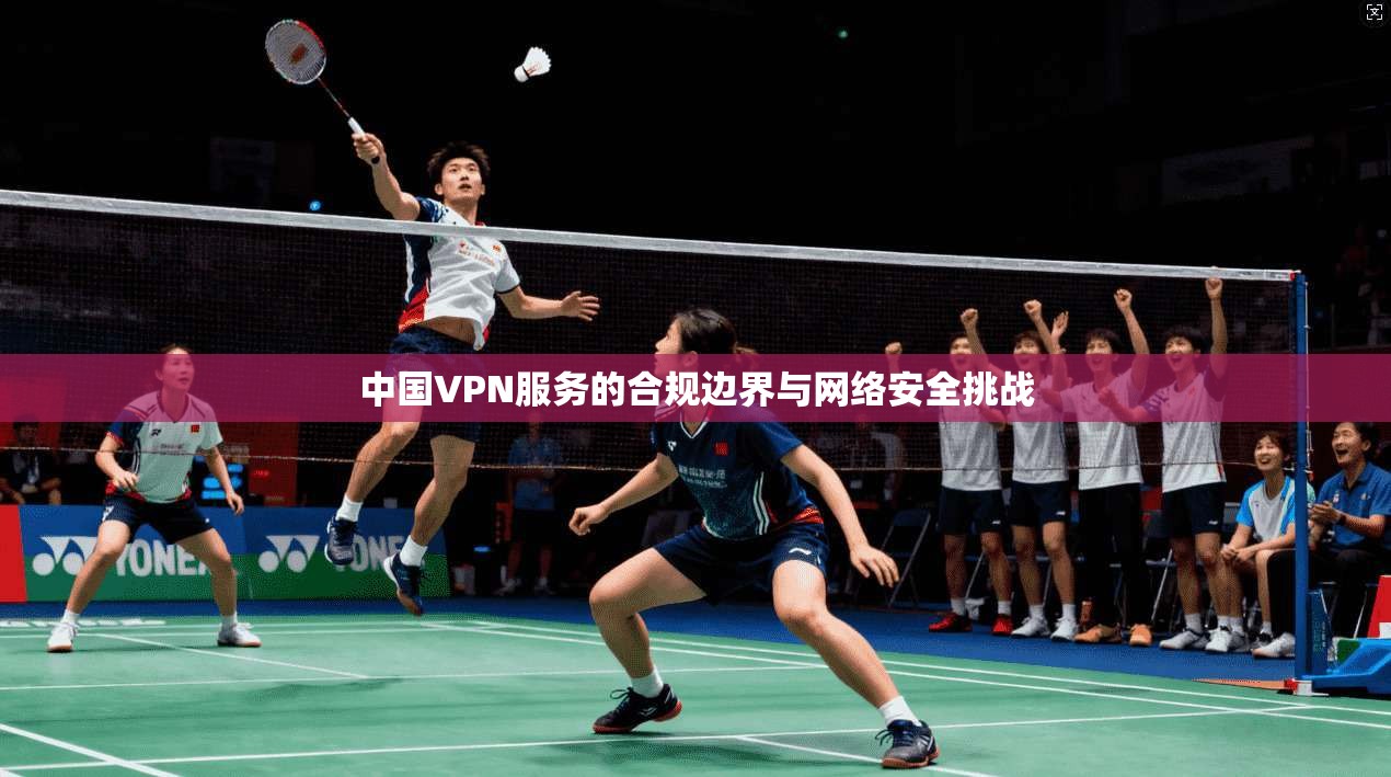 中国VPN服务的合规边界与网络安全挑战