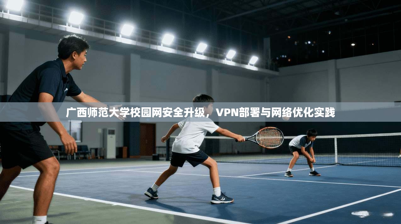 广西师范大学校园网安全升级,VPN部署与网络优化实践 广西师范大学校园网安全升级,VPN部署与网络优化实践