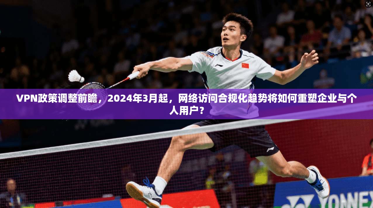 VPN政策调整前瞻,2024年3月起,网络访问合规化趋势将如何重塑企业与个人用户? VPN政策调整前瞻,2024年3月起,网络访问合规化趋势将如何重塑企业与个人用户?