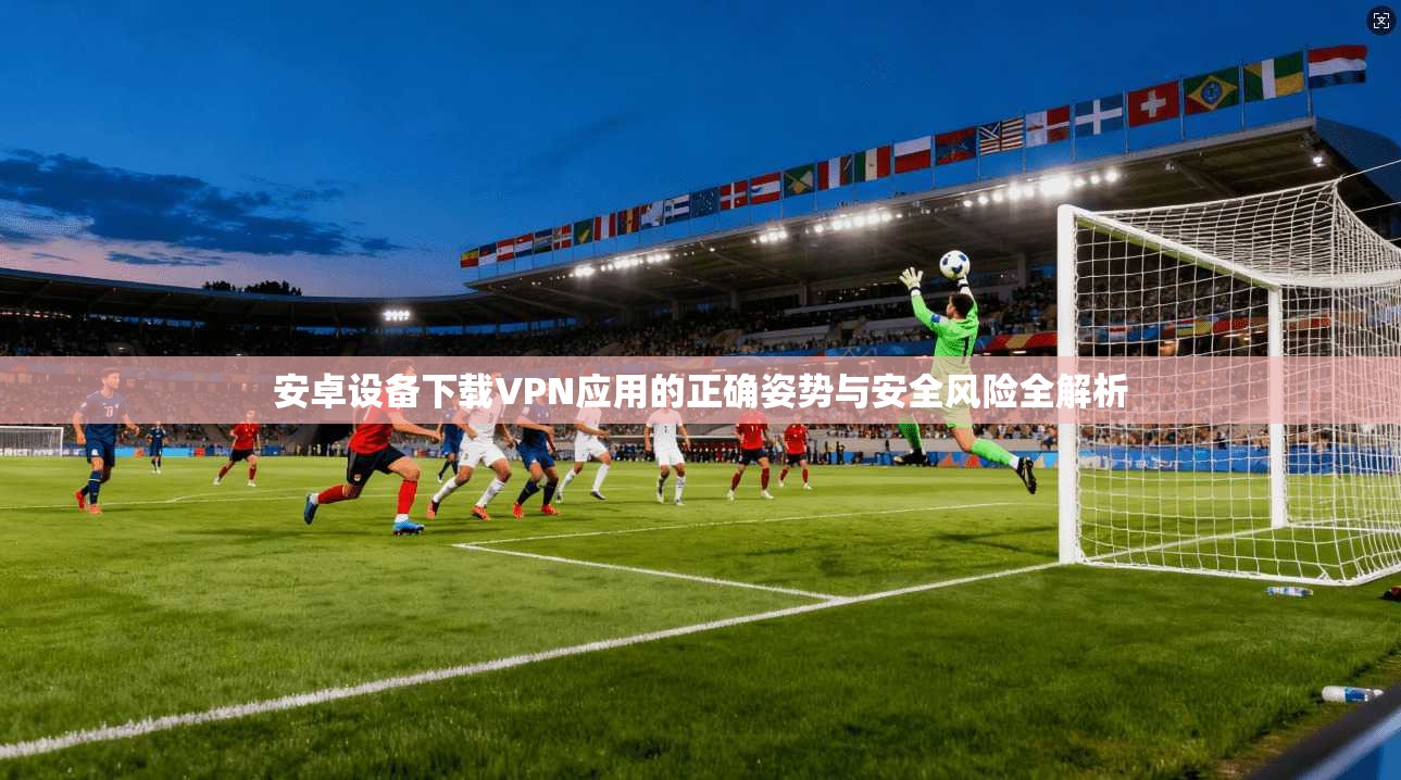 安卓设备下载VPN应用的正确姿势与安全风险全解析 安卓设备下载VPN应用的正确姿势与安全风险全解析