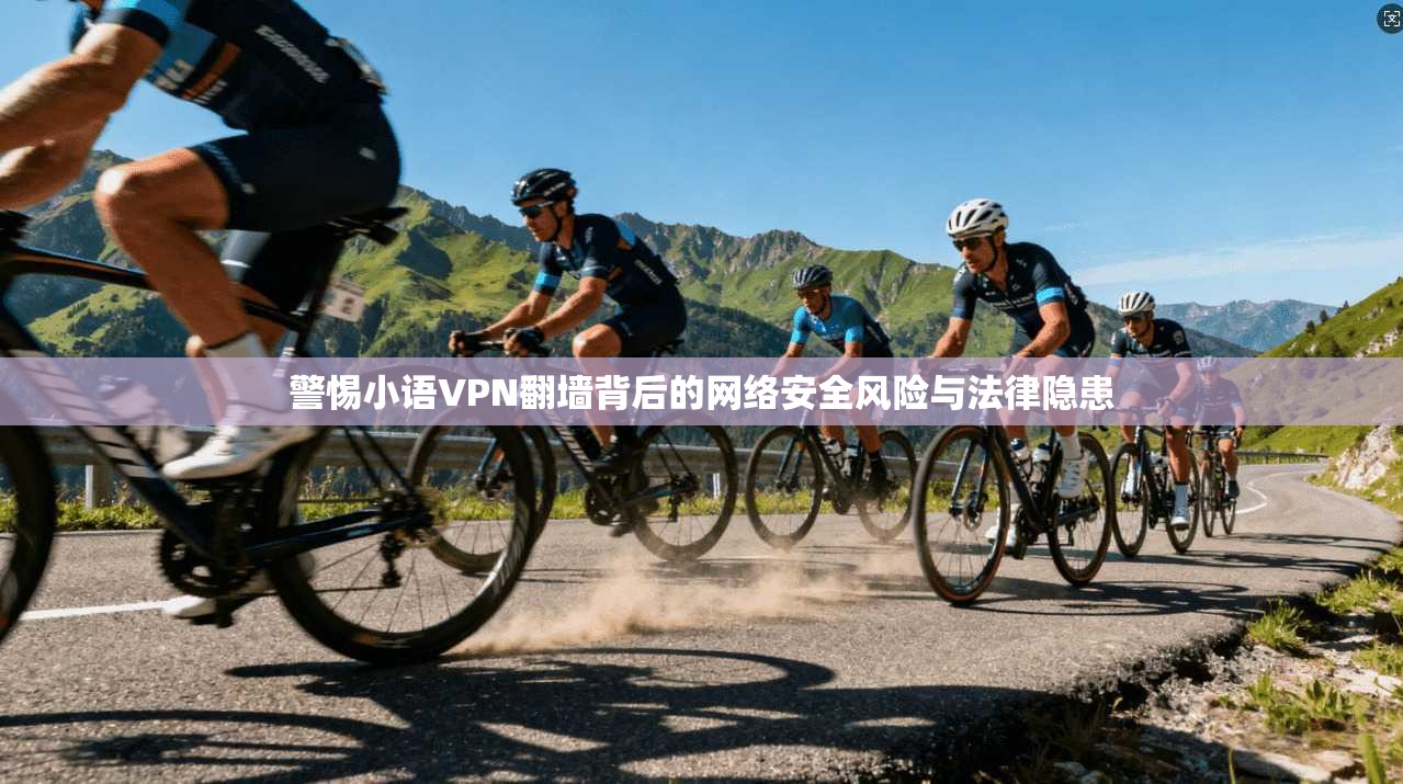 警惕小语VPN翻墙背后的网络安全风险与法律隐患