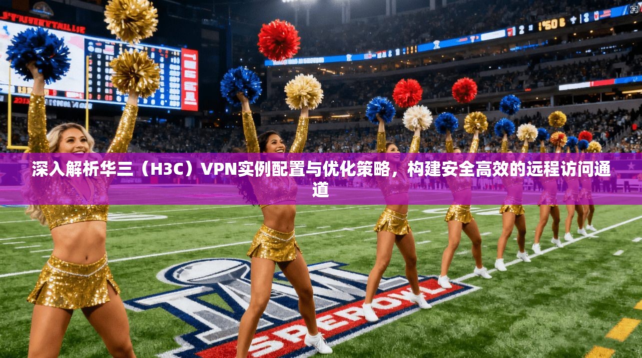 深入解析华三（H3C）VPN实例配置与优化策略，构建安全高效的远程访问通道