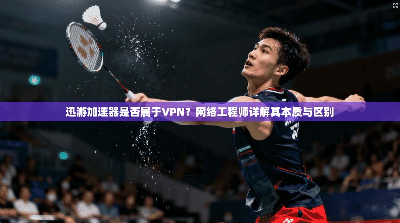 迅游加速器是否属于VPN？网络工程师详解其本质与区别