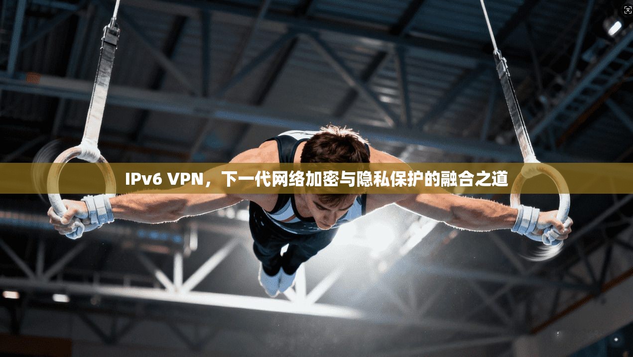 IPv6 VPN，下一代网络加密与隐私保护的融合之道