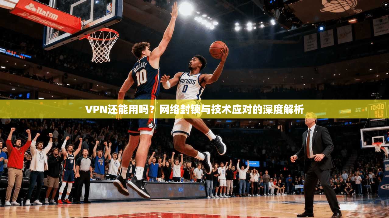 VPN还能用吗？网络封锁与技术应对的深度解析