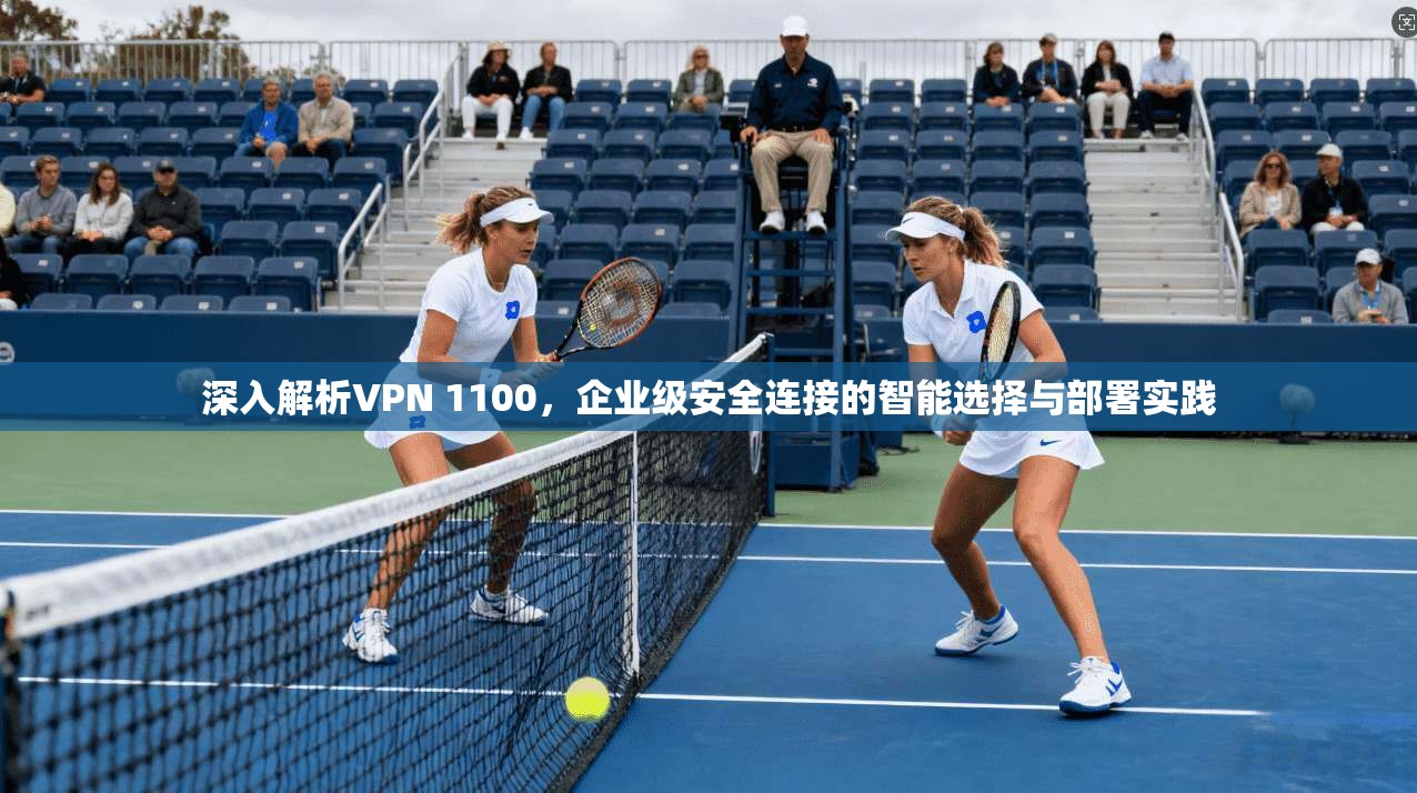 深入解析VPN 1100，企业级安全连接的智能选择与部署实践