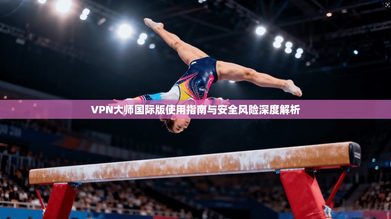 VPN大师国际版使用指南与安全风险深度解析 VPN大师国际版使用指南与安全风险深度解析