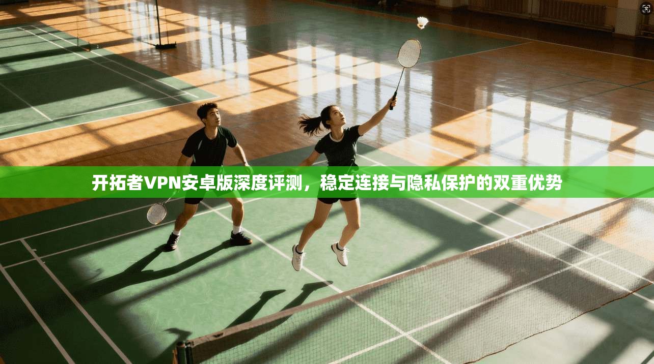 开拓者VPN安卓版深度评测，稳定连接与隐私保护的双重优势