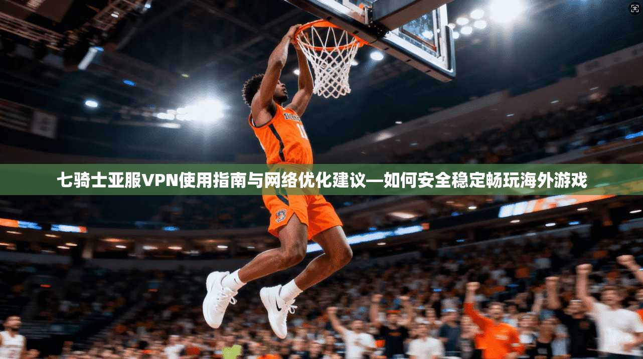 七骑士亚服VPN使用指南与网络优化建议—如何安全稳定畅玩海外游戏