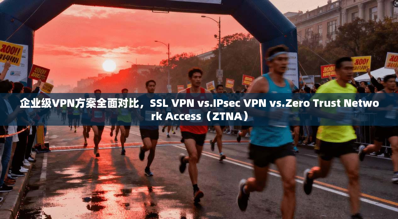 企业级VPN方案全面对比，SSL VPN vs.IPsec VPN vs.Zero Trust Network Access（ZTNA）