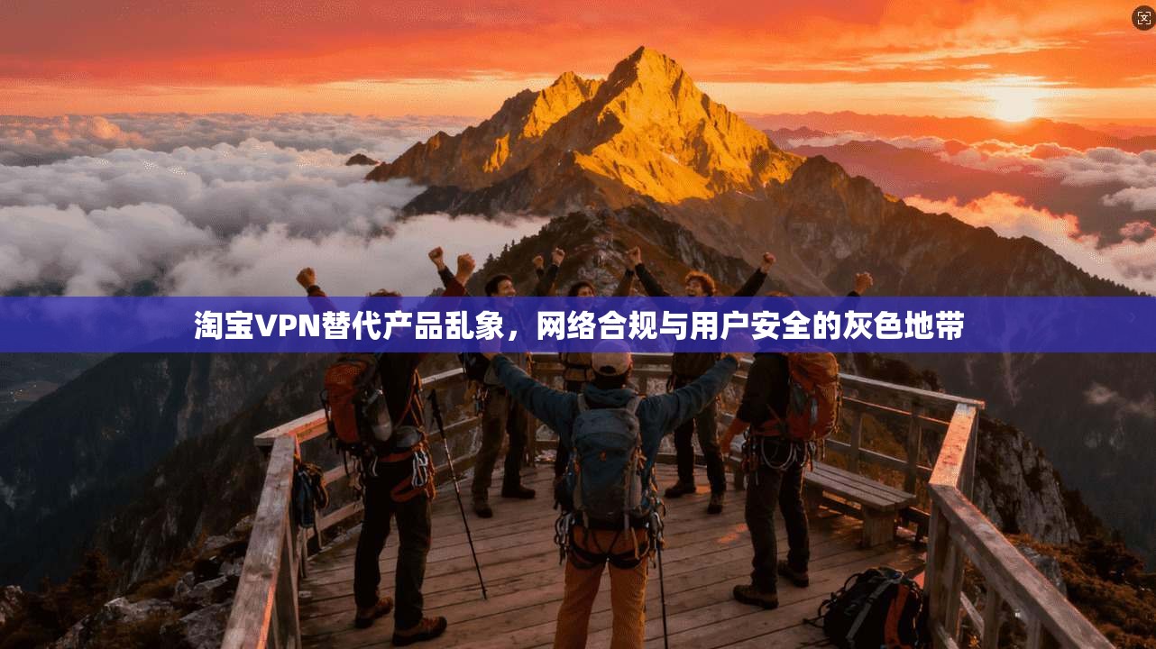 淘宝VPN替代产品乱象,网络合规与用户安全的灰色地带 淘宝VPN替代产品乱象,网络合规与用户安全的灰色地带