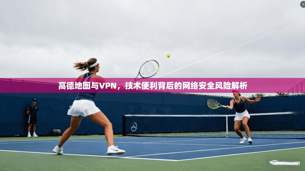 高德地图与VPN，技术便利背后的网络安全风险解析