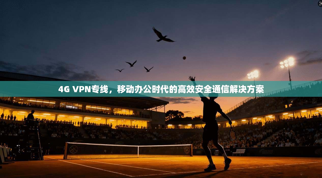 4G VPN专线，移动办公时代的高效安全通信解决方案