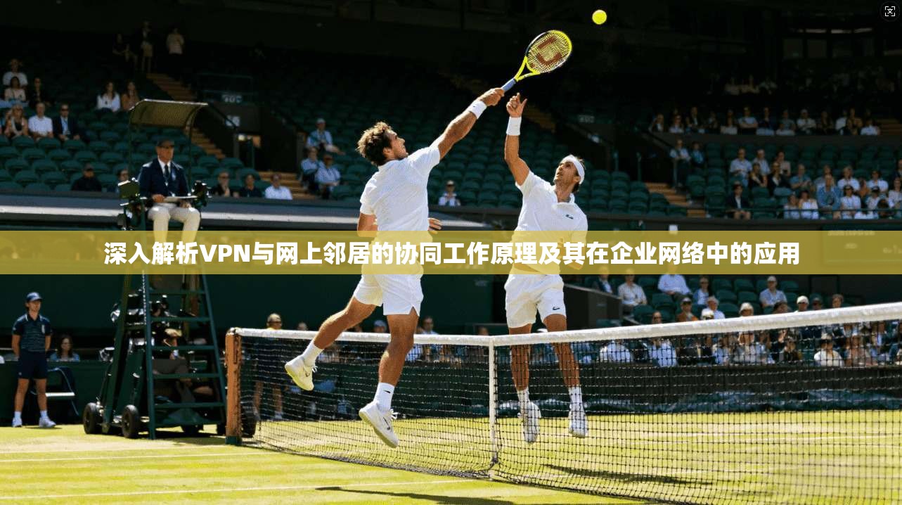 深入解析VPN与网上邻居的协同工作原理及其在企业网络中的应用
