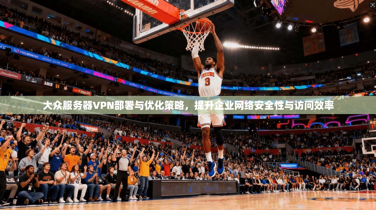 大众服务器VPN部署与优化策略，提升企业网络安全性与访问效率