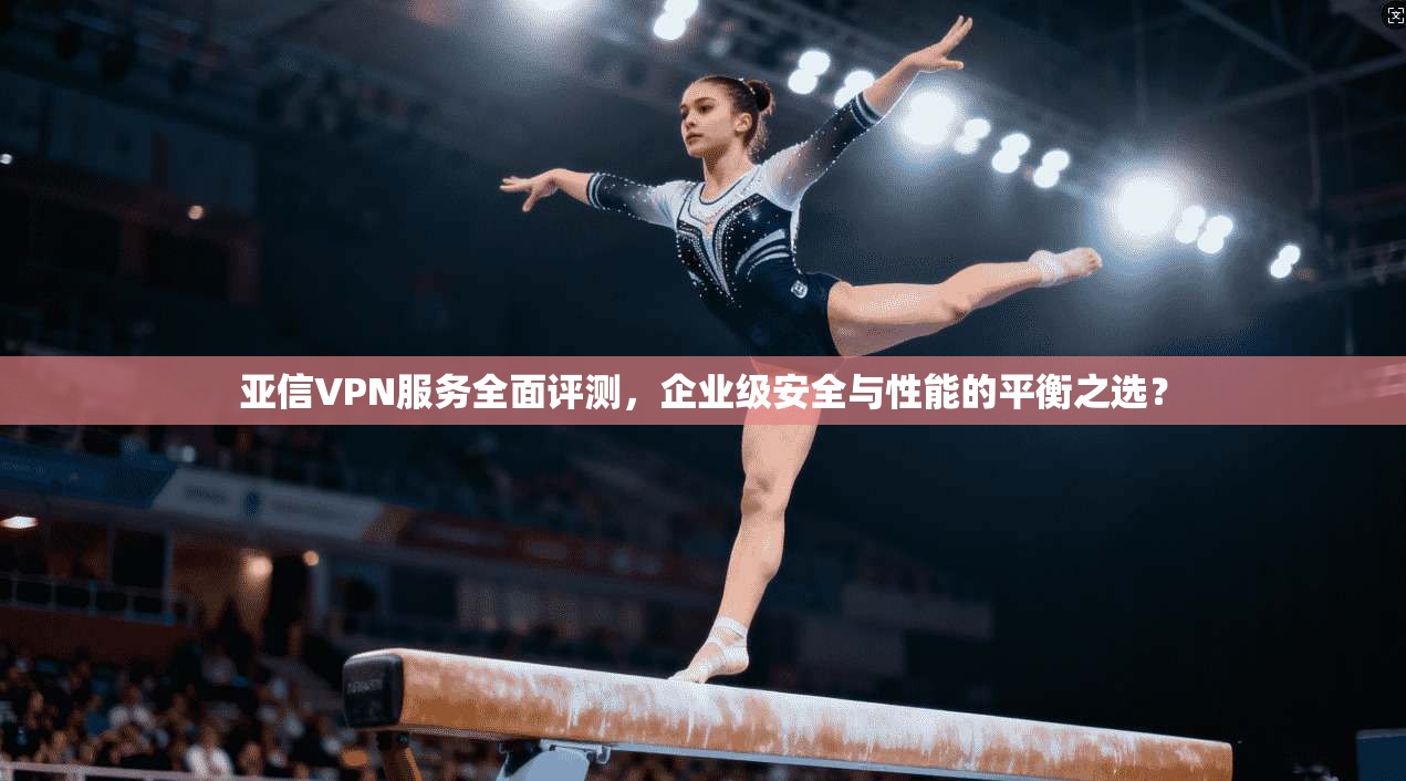 亚信VPN服务全面评测，企业级安全与性能的平衡之选？