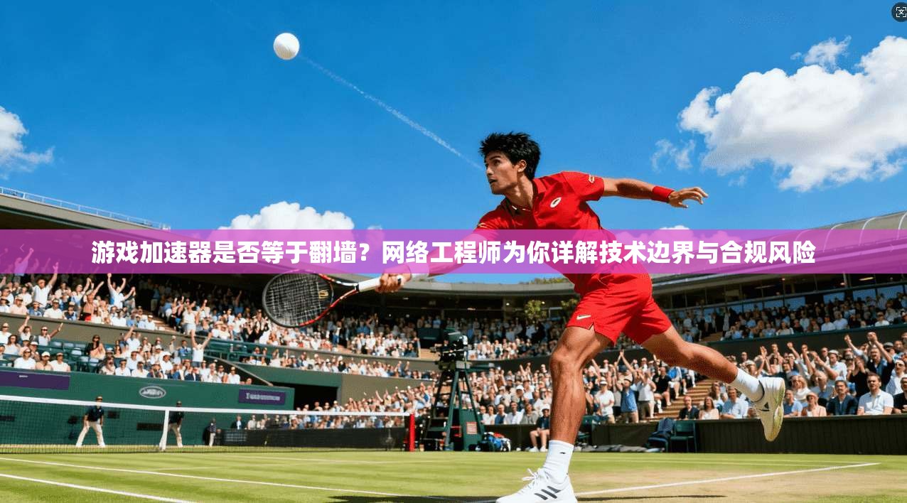 游戏加速器是否等于翻墙？网络工程师为你详解技术边界与合规风险