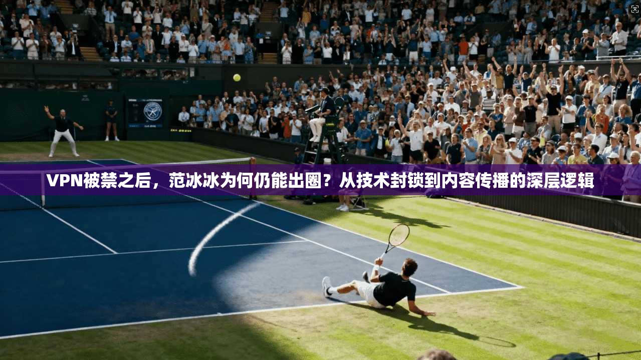 VPN被禁之后，范冰冰为何仍能出圈？从技术封锁到内容传播的深层逻辑