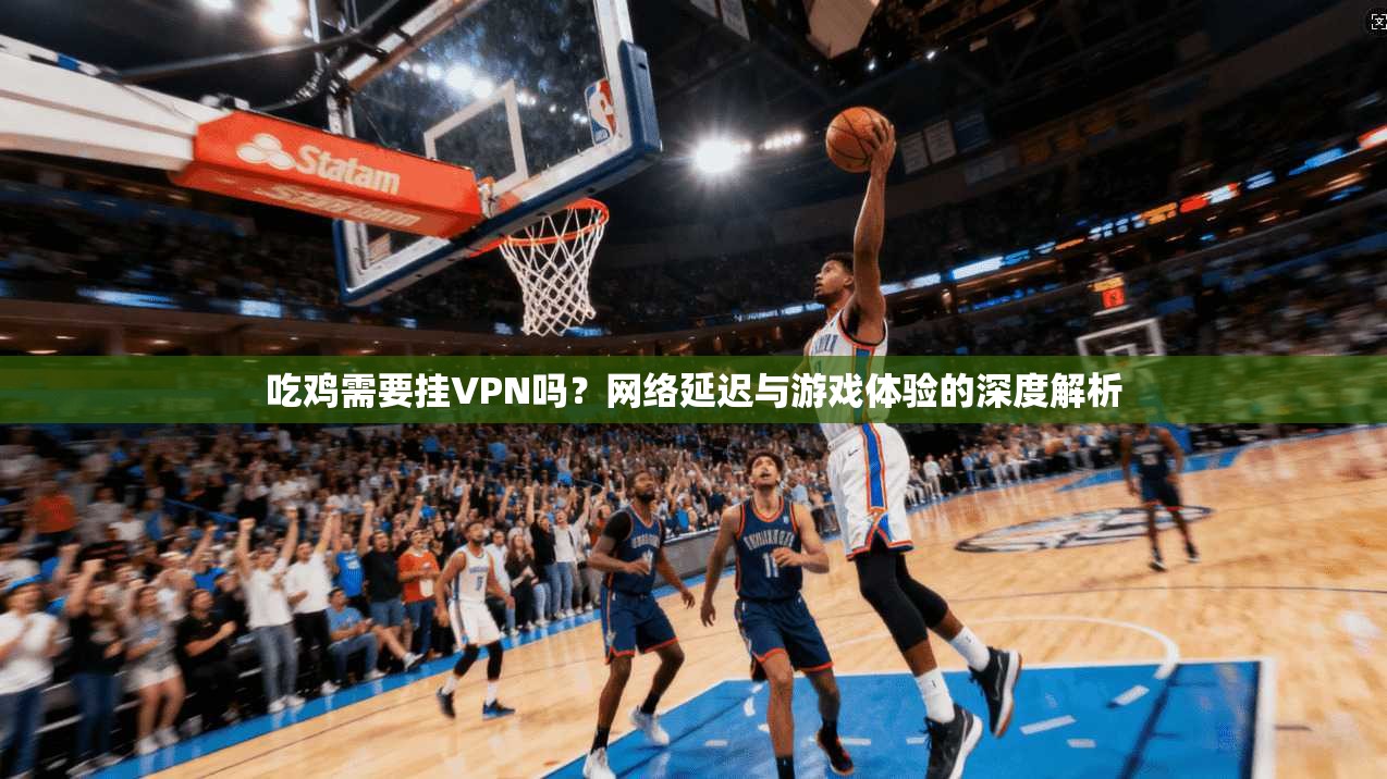 吃鸡需要挂VPN吗？网络延迟与游戏体验的深度解析