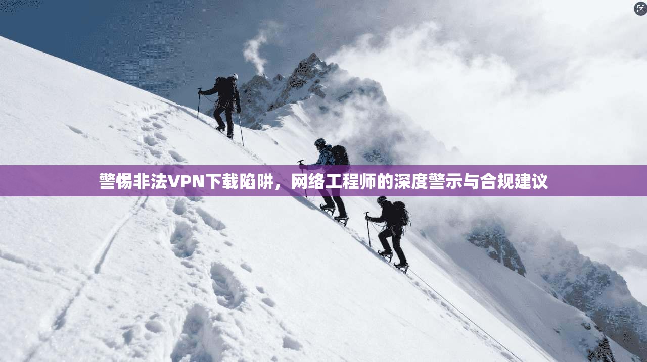 警惕非法VPN下载陷阱，网络工程师的深度警示与合规建议