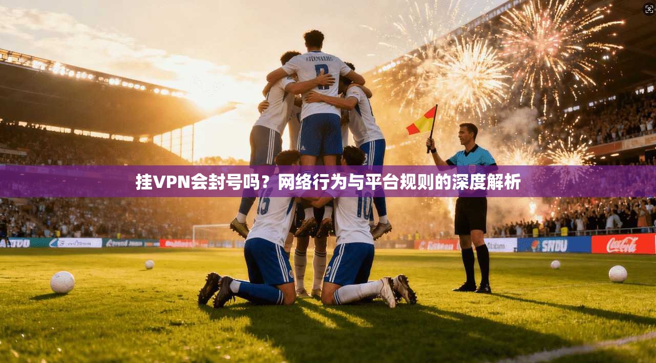 挂VPN会封号吗？网络行为与平台规则的深度解析